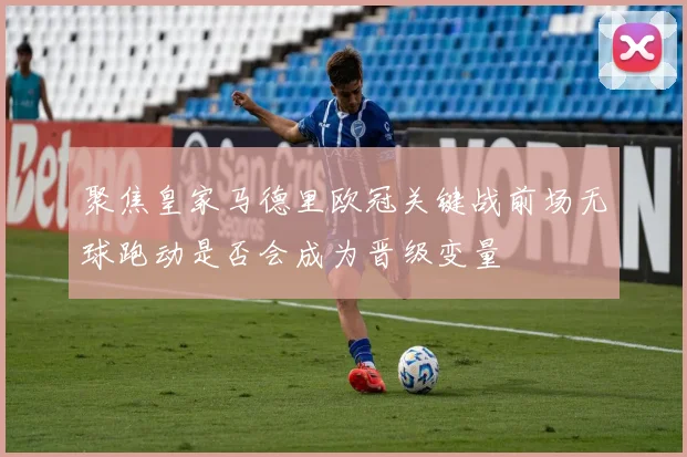 聚焦皇家马德里欧冠关键战前场无球跑动是否会成为晋级变量