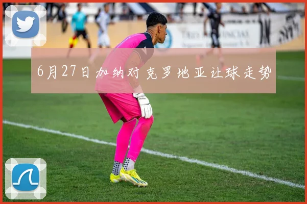 6月27日加纳对克罗地亚让球走势