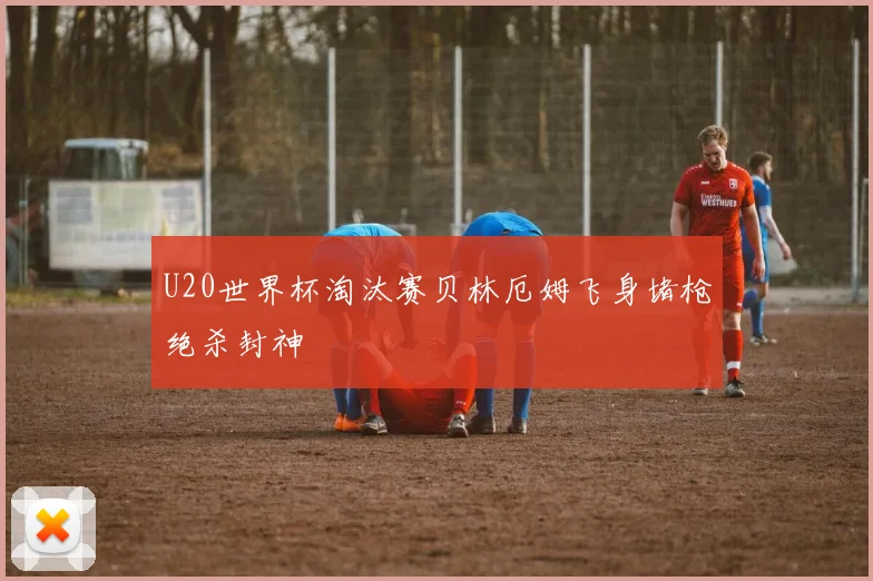 U20世界杯淘汰赛贝林厄姆飞身堵枪绝杀封神