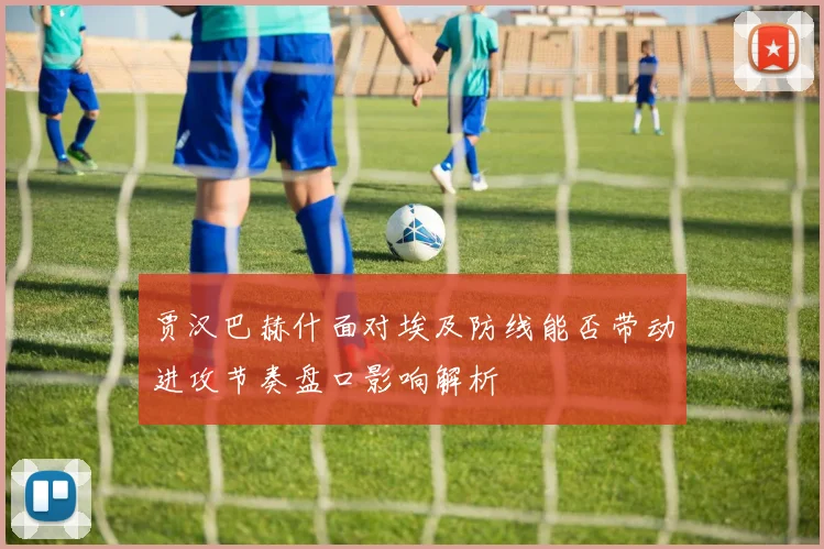 贾汉巴赫什面对埃及防线能否带动进攻节奏盘口影响解析