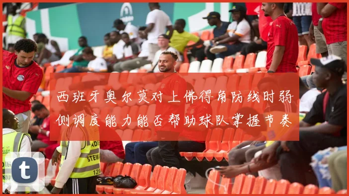 西班牙奥尔莫对上佛得角防线时弱侧调度能力能否帮助球队掌握节奏