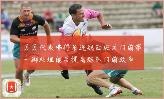 贝贝代表佛得角迎战西班牙门前第一脚处理能否提高球队门前效率