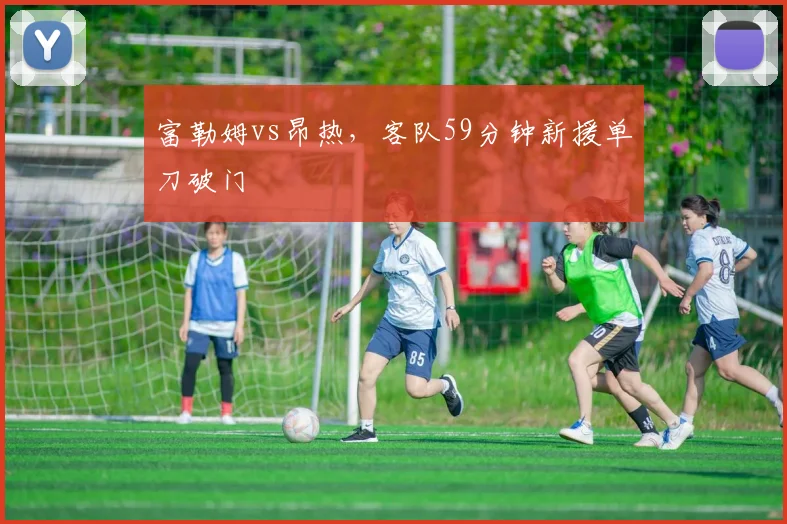 富勒姆vs昂热，客队59分钟新援单刀破门
