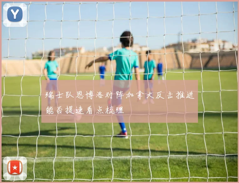 瑞士队恩博洛对阵加拿大反击推进能否提速看点梳理