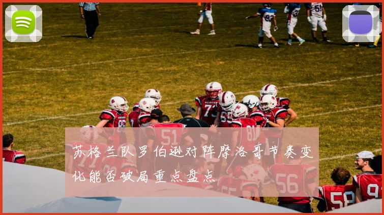 苏格兰队罗伯逊对阵摩洛哥节奏变化能否破局重点盘点