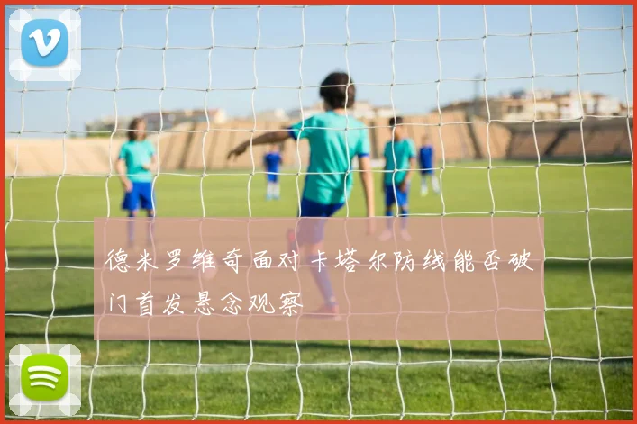 德米罗维奇面对卡塔尔防线能否破门首发悬念观察