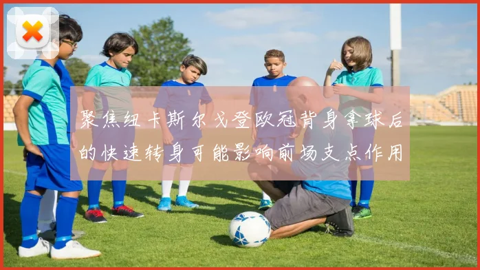 聚焦纽卡斯尔戈登欧冠背身拿球后的快速转身可能影响前场支点作用