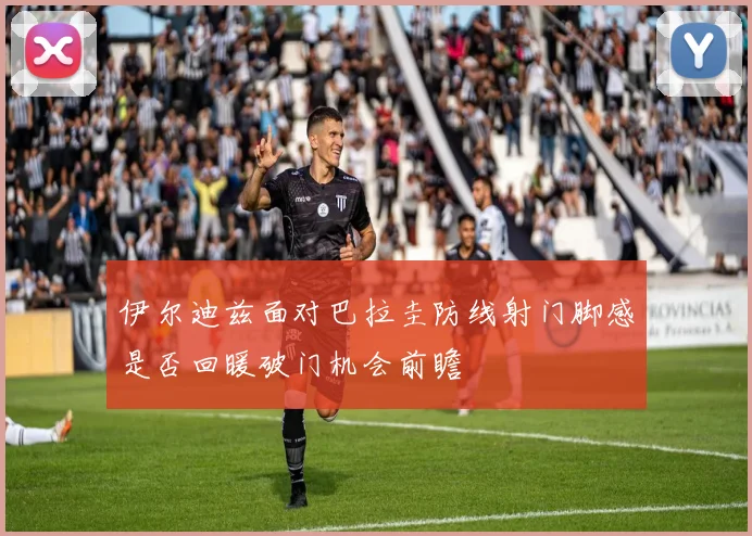 伊尔迪兹面对巴拉圭防线射门脚感是否回暖破门机会前瞻