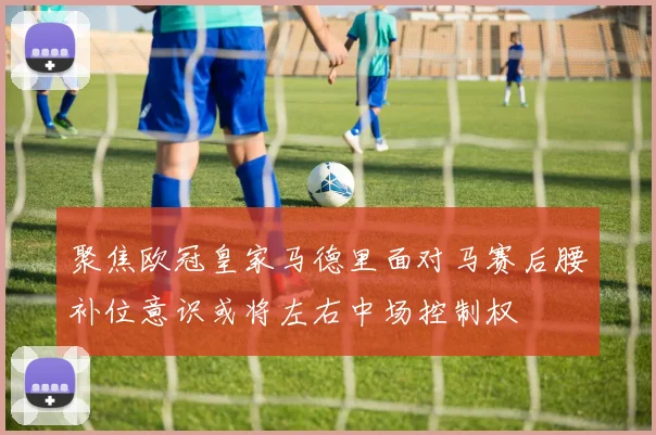 聚焦欧冠皇家马德里面对马赛后腰补位意识或将左右中场控制权