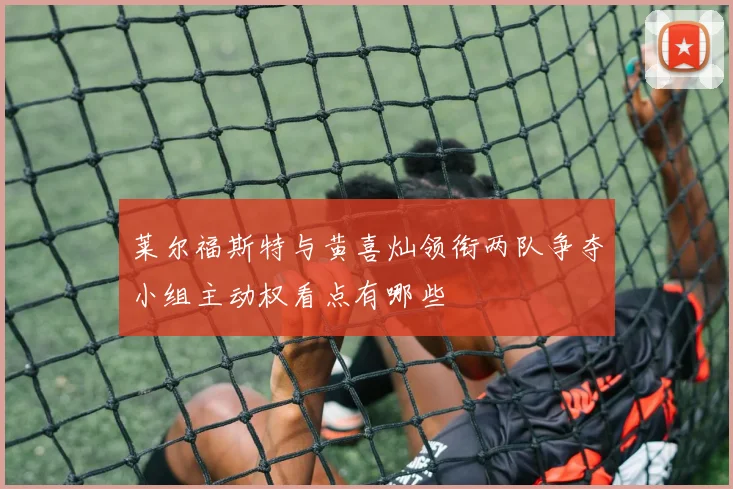 莱尔福斯特与黄喜灿领衔两队争夺小组主动权看点有哪些