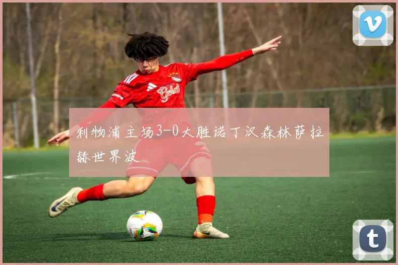 利物浦主场3-0大胜诺丁汉森林萨拉赫世界波