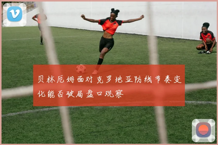 贝林厄姆面对克罗地亚防线节奏变化能否破局盘口观察