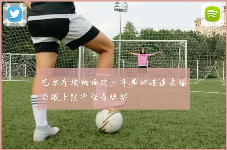 巴尔布埃纳面对土耳其回追速度能否跟上防守任务观察