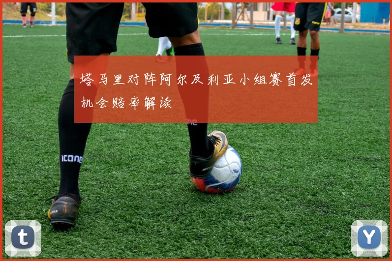塔马里对阵阿尔及利亚小组赛首发机会赔率解读