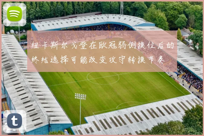 纽卡斯尔戈登在欧冠弱侧换位后的终结选择可能改变攻守转换节奏
