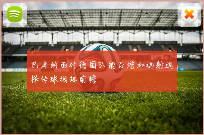 巴库纳面对德国队能否增加远射选择传球线路前瞻