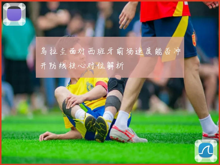 乌拉圭面对西班牙前场速度能否冲开防线核心对位解析