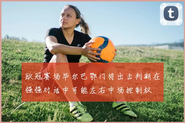 欧冠赛场毕尔巴鄂门将出击判断在强强对话中可能左右中场控制权