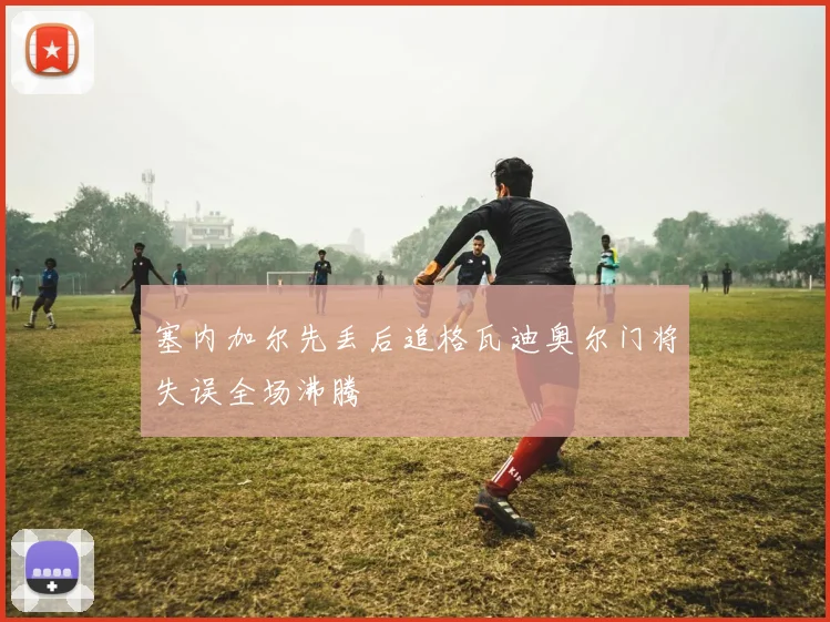 塞内加尔先丢后追格瓦迪奥尔门将失误全场沸腾