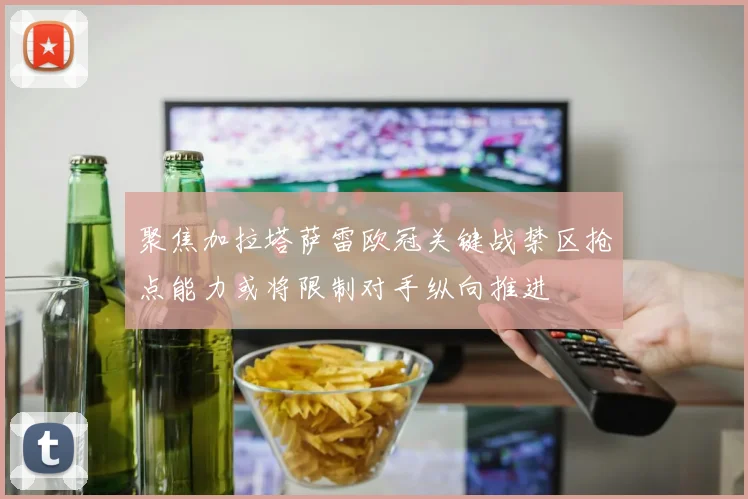 聚焦加拉塔萨雷欧冠关键战禁区抢点能力或将限制对手纵向推进