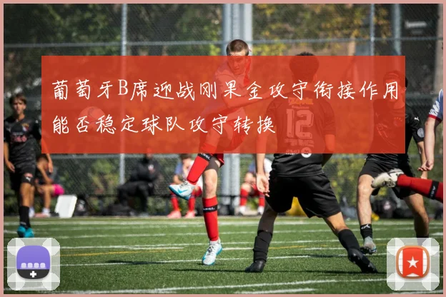 葡萄牙B席迎战刚果金攻守衔接作用能否稳定球队攻守转换