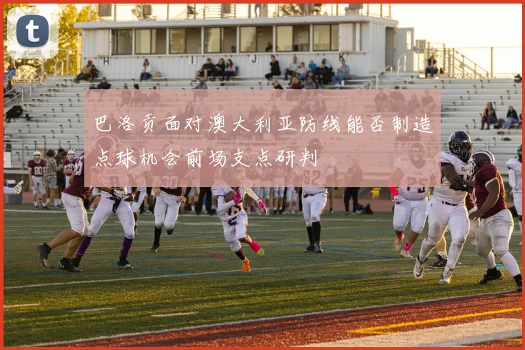 巴洛贡面对澳大利亚防线能否制造点球机会前场支点研判