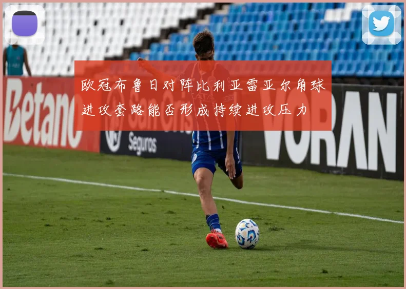 欧冠布鲁日对阵比利亚雷亚尔角球进攻套路能否形成持续进攻压力