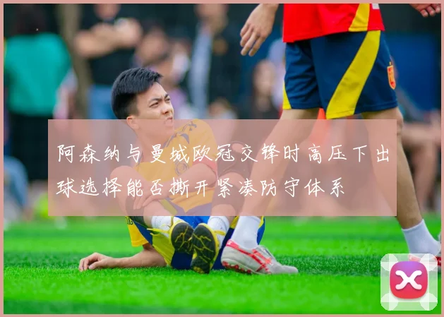 阿森纳与曼城欧冠交锋时高压下出球选择能否撕开紧凑防守体系