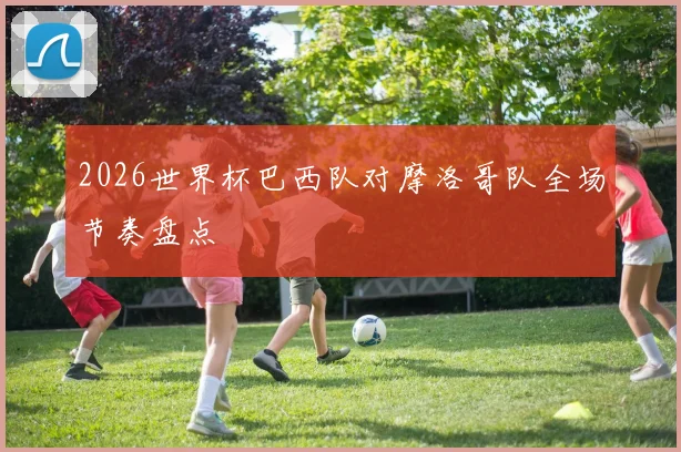 2026世界杯巴西队对摩洛哥队全场节奏盘点