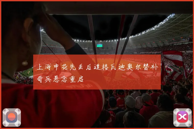 上海申花先丢后追格瓦迪奥尔替补奇兵悬念重启