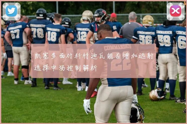 凯塞多面对科特迪瓦能否增加远射选择中场控制解析