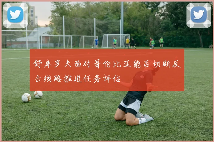 舒库罗夫面对哥伦比亚能否切断反击线路推进任务评估