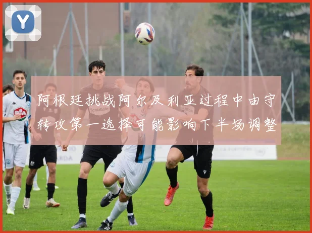 阿根廷挑战阿尔及利亚过程中由守转攻第一选择可能影响下半场调整