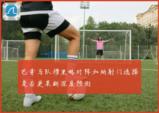 巴拿马队穆里略对阵加纳射门选择是否更果断深度预测