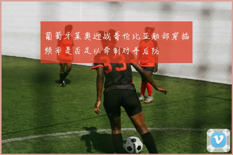 葡萄牙莱奥迎战哥伦比亚肋部穿插频率是否足以牵制对手后防