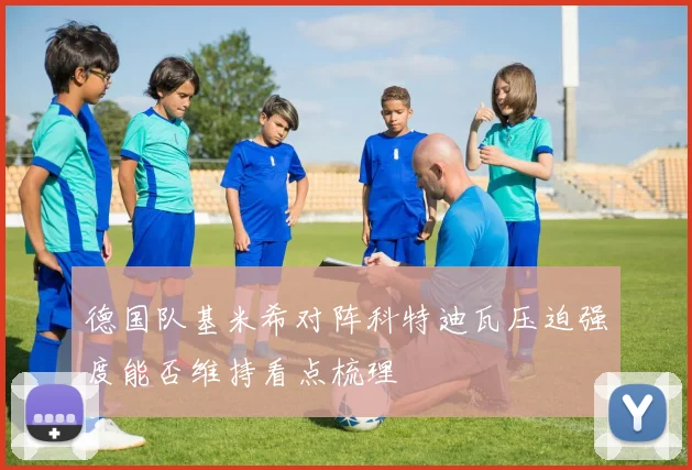 德国队基米希对阵科特迪瓦压迫强度能否维持看点梳理