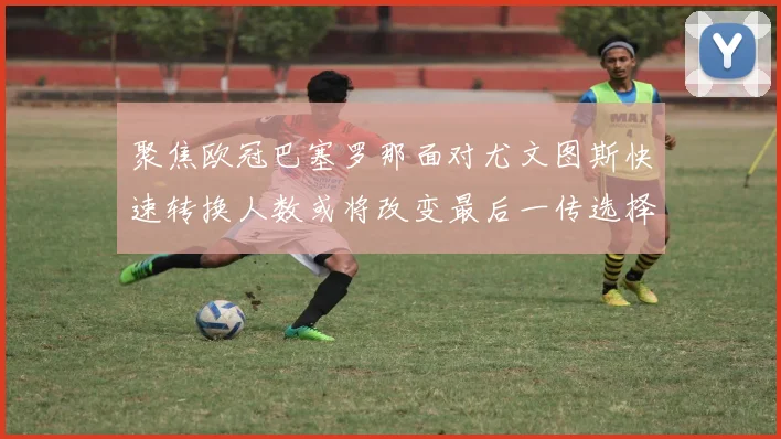 聚焦欧冠巴塞罗那面对尤文图斯快速转换人数或将改变最后一传选择