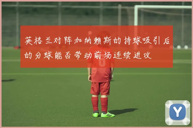英格兰对阵加纳赖斯的持球吸引后的分球能否带动前场连续进攻