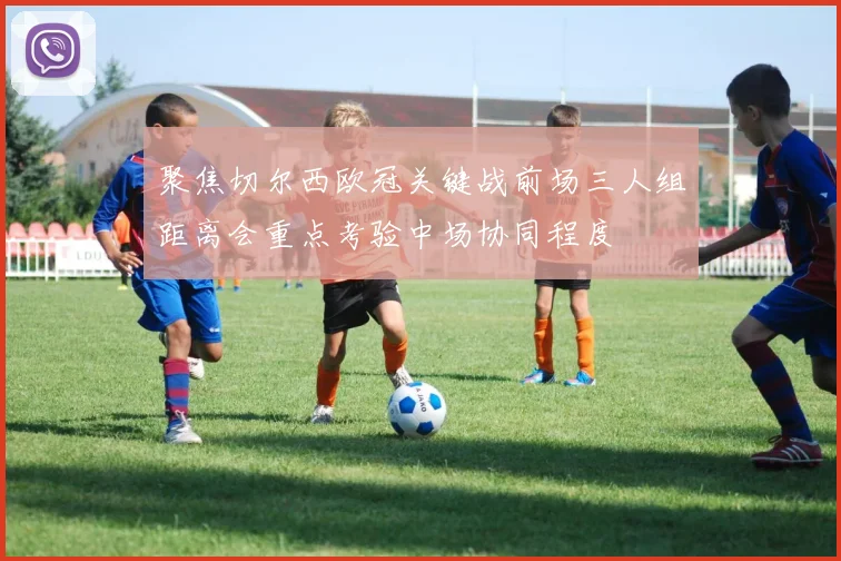 聚焦切尔西欧冠关键战前场三人组距离会重点考验中场协同程度