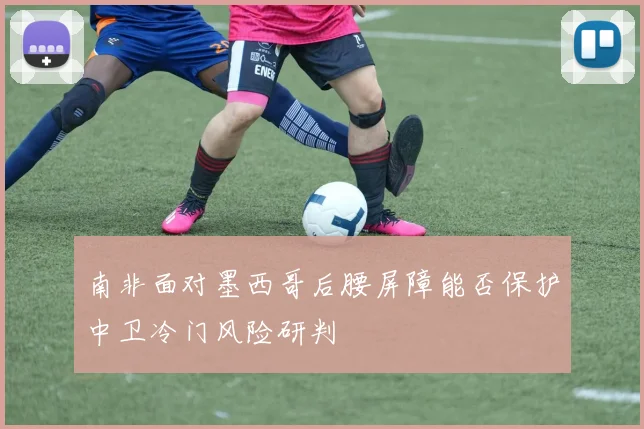 南非面对墨西哥后腰屏障能否保护中卫冷门风险研判