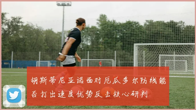 胡斯蒂尼亚诺面对厄瓜多尔防线能否打出速度优势反击核心研判