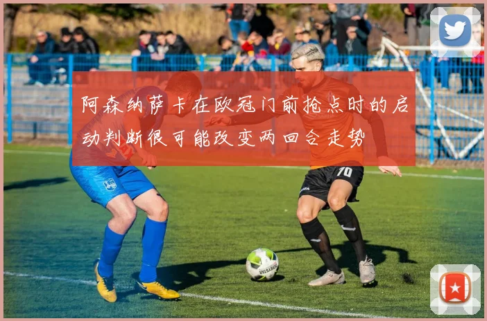 阿森纳萨卡在欧冠门前抢点时的启动判断很可能改变两回合走势
