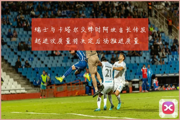 瑞士与卡塔尔交锋时阿坎吉长传发起进攻质量将决定后场推进质量