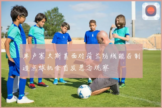 库卢塞夫斯基面对荷兰防线能否制造点球机会首发悬念观察