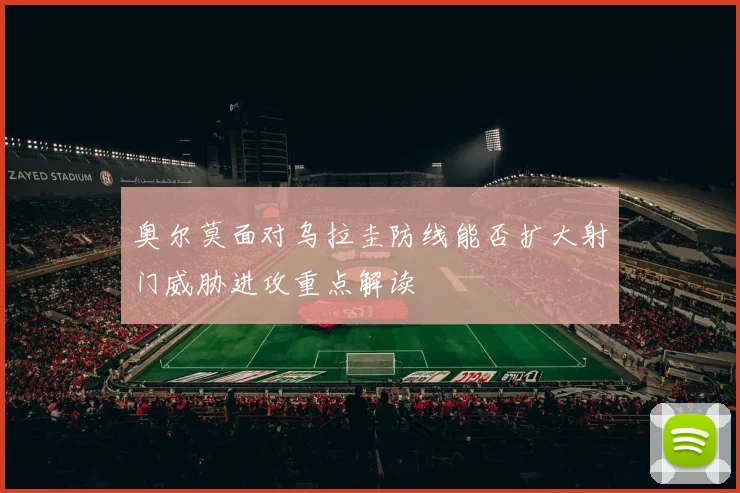 奥尔莫面对乌拉圭防线能否扩大射门威胁进攻重点解读