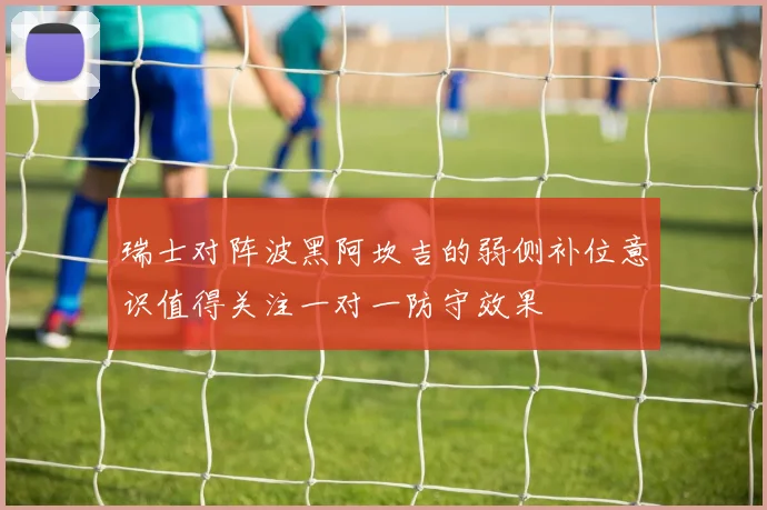 瑞士对阵波黑阿坎吉的弱侧补位意识值得关注一对一防守效果